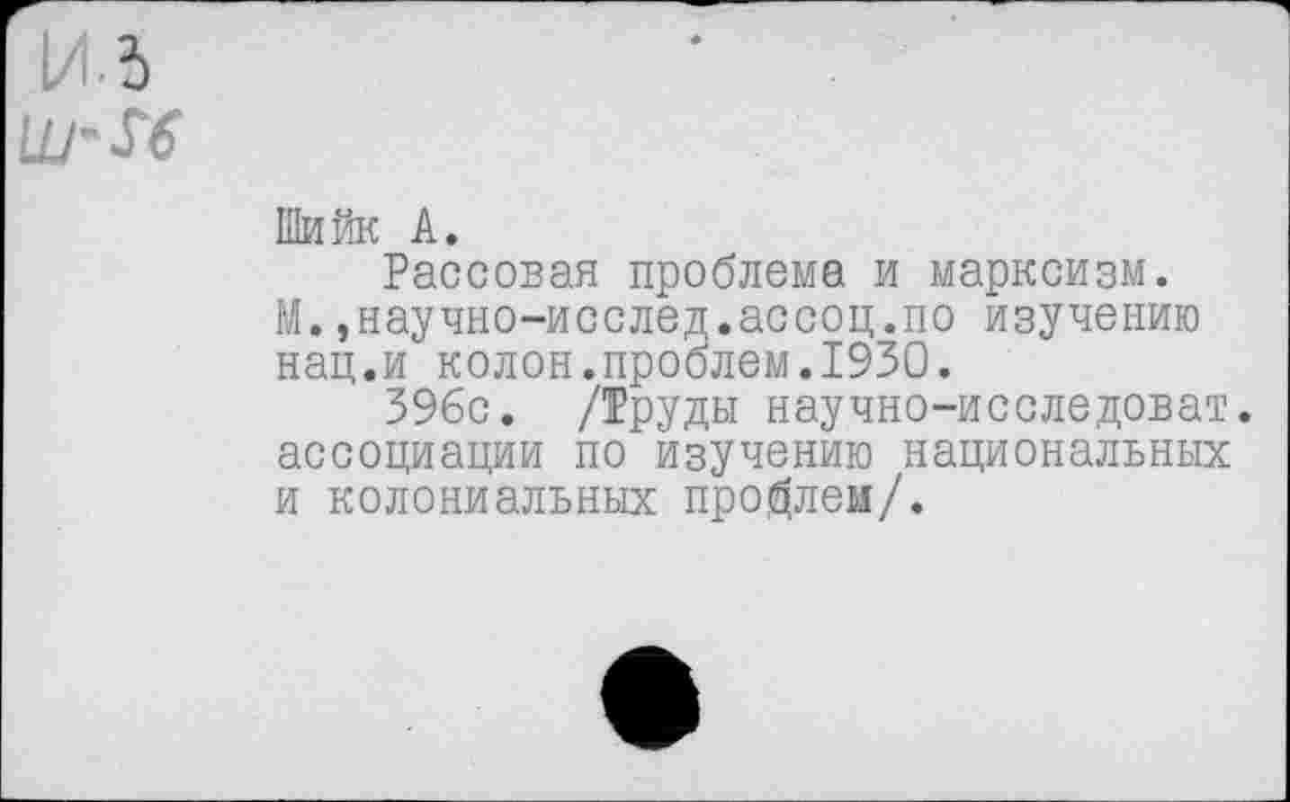 ﻿И 5
Ш'М
Шийк А.
Рассован проблема и марксизм. М.,научно-исслед.ассоц.по изучению нац.и колон.проблем.1930.
396с. /Труды научно-исследоват. ассоциации по изучению национальных и колониальных проблем/.